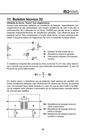11. Boletim técnico 32
Utilidade do borne “Guard" dos megôhmetros
Quando são realizadas medições de resistência de isolação, especialmente com
megôhmetros de alta sensibilidade, que medem resistências de valor muito alto, é
extremamente útil a utilização de um borne GUARD que permite tornar a medida
realizada independentemente de resistências parasitas, cuja influência pode ser
bastante nociva. Para compreender a função deste borne, convém começar anali-
sando o esquema básico do megôhmetro tal como é mostrado na figura abaixo.
A
Guard
+R
Rx
-V
i
Ri
Vt
Vt : Gerador de alta tensão de c.c.
Ri : Resistência interna do gerador
A : Instrumento indicador (microampe-
rímetro)
A resistência incógnita (Rx) conecta-se entre os bornes Vt e R. Seu valor determi-
na a corrente que circula no circuito, que é lida pelo microamperímetro. O valor de
Rx pode ser assim determinado:
Rx =
V
i
Ri
-
Em muitos casos, a resistência que se pretende medir aparece em paralelo com
outras resistências parasitas cuja influência em Rx deveria ser mínima, se possível
nula. Um exemplo típico desta situação é o caso em que se deve medir a resistên-
cia de isolação entre primário e secundário de um transformador montado dentro
de uma carcaça metálica:
R1
Rx
R2
A B
Rx: Resistência de isolação entre pri-
mário e secundário.
R1: Resistência de isolação entre pri-
mário e carcaça.
R2: Resistência de isolação entre se-
cundário e carcaça.
35
 