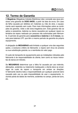12. Termo de Garantia
A Megabras (Megabras Indústia Eletrônica Ltda.) concede aos seus pro-
dutos uma garantia de DOIS ANOS, a partir da data de envio. Em caso
de falha causada por defeitos em materiais ou mão de obra, o equipa-
mento será reparado sem custo. Para mais informações sobre as condi-
ções da garantia, visite o site www.megabras.com. Esta garantia não se
aplica a acessórios, baterias ou danos causados por qualquer reparo ou
tentativa de reparo realizado por pessoas não autorizadas pelo fabrican-
te. O período de garantia para acessórios e baterias é de 6 meses, ex-
ceto para baterias LFP, que têm o mesmo período de garantia do próprio
equipamento.
A obrigação da MEGABRAS está limitada a qualquer uma das seguintes
ações, a exclusivo critério do fabricante: o reparo sem ônus do produto
ou sua substituição gratuita; ou o reembolso do valor pago.
O custo de transporte do equipamento para as instalações indicadas pelo
fabricante é de responsabilidade do cliente, bem como os riscos ineren-
tes de danos em trânsito.
Se MEGABRAS determinar que a falha foi causada por uso indevido,
alterações, acidentes ou tratamento inadequado o cliente deve se encar-
regar do custo de reparo e transporte em ambas as direções.
O fabricante declina toda a responsabilidade por qualquer possível dano
causado pelo uso ou pela impossibilidade de usar o equipamento, in-
cluindo perda de dados de memória, acidentes no campo, perda de lucro,
etc.
37
 