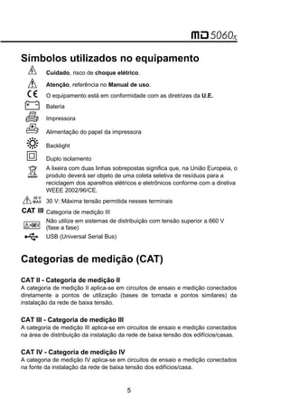 Símbolos utilizados no equipamento
 Cuidado, risco de choque elétrico.
 Atenção, referência no Manual de uso.
 O equipamento está em conformidade com as diretrizes da U.E.
 Bateria
 Impressora
Alimentação do papel da impressora
Backlight
Duplo isolamento
A lixeira com duas linhas sobrepostas significa que, na União Europeia, o
produto deverá ser objeto de uma coleta seletiva de resíduos para a
reciclagem dos aparelhos elétricos e eletrônicos conforme com a diretiva
WEEE 2002/96/CE.
30 V: Máxima tensão permitida nesses terminais
Categoria de medição III
Não utilize em sistemas de distribuição com tensão superior a 660 V
(fase a fase)
USB (Universal Serial Bus)
Categorias de medição (CAT)
CAT II - Categoria de medição II
A categoria de medição II aplica-se em circuitos de ensaio e medição conectados
diretamente a pontos de utilização (bases de tomada e pontos similares) da
instalação da rede de baixa tensão.
CAT III - Categoria de medição III
A categoria de medição III aplica-se em circuitos de ensaio e medição conectados
na área de distribuição da instalação da rede de baixa tensão dos edifícios/casas.
CAT IV - Categoria de medição IV
A categoria de medição IV aplica-se em circuitos de ensaio e medição conectados
na fonte da instalação da rede de baixa tensão dos edifícios/casa.
5
 