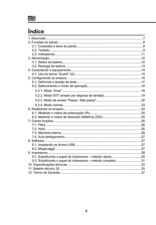 Índice
1. Descrição...............................................................................................................7
2. Funções do painel..................................................................................................8
2.1. Conexões e itens do painel............................................................................8
2.2. Teclado...........................................................................................................9
2.3. Indicadores...................................................................................................11
3. Alimentação.........................................................................................................12
3.1. Status da bateria..........................................................................................12
3.2. Recarga de bateria.......................................................................................13
4. Conectando o equipamento.................................................................................14
4.1. Uso do borne “Guard” (G)............................................................................15
5. Configurando os ensaios.....................................................................................16
5.1. Definindo a tensão de teste..........................................................................17
5.2. Selecionando o modo de operação.............................................................18
5.2.1. Modo “timer”...........................................................................................18
5.2.2. Modo SVT (ensaio por degraus de tensão)..........................................19
5.2.3. Modo de ensaio “Passa / Não passa”...................................................22
5.2.4. Modo normal..........................................................................................23
6. Realizando os ensaios.........................................................................................24
6.1. Medindo o índice de polarização (PI)...........................................................25
6.2. Medindo o índice de absorção dielétrica (DAI)............................................25
7. Outras funções.....................................................................................................26
7.1. Filtro..............................................................................................................26
7.2. Hold..............................................................................................................26
7.3. Memória interna............................................................................................26
7.4. Auto-desligamento........................................................................................27
8. Software...............................................................................................................27
8.1. Instalando os drivers USB............................................................................27
8.2. MegaLogg2...................................................................................................27
9. Impressora...........................................................................................................28
9.1. Substituindo o papel da impressora – método rápido..................................29
9.2. Substituindo o papel da impressora – método completo.............................31
10. Especificações técnicas.....................................................................................33
11. Boletim técnico 32..............................................................................................35
12. Termo de Garantia.............................................................................................37
6
 