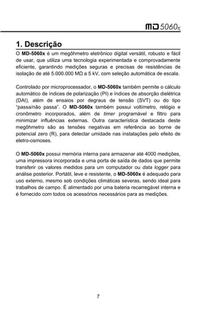 1. Descrição
O MD-5060x é um megôhmetro eletrônico digital versátil, robusto e fácil
de usar, que utiliza uma tecnologia experimentada e comprovadamente
eficiente, garantindo medições seguras e precisas de resistências de
isolação de até 5.000.000 MΩa 5 kV, com seleção automática de escala.
Controlado por microprocessador, o MD-5060x também permite o cálculo
automático de índices de polarização (PI) e índices de absorção dielétrica
(DAI), além de ensaios por degraus de tensão (SVT) ou do tipo
“passa/não passa”. O MD-5060x também possui voltímetro, relógio e
cronômetro incorporados, além de timer programável e filtro para
minimizar influências externas. Outra característica destacada deste
megôhmetro são as tensões negativas em referência ao borne de
potencial zero (R), para detectar umidade nas instalações pelo efeito de
eletro-osmoses.
O MD-5060x possui memória interna para armazenar até 4000 medições,
uma impressora incorporada e uma porta de saída de dados que permite
transferir os valores medidos para um computador ou data logger para
análise posterior. Portátil, leve e resistente, o MD-5060x é adequado para
uso externo, mesmo sob condições climáticas severas, sendo ideal para
trabalhos de campo. É alimentado por uma bateria recarregável interna e
é fornecido com todos os acessórios necessários para as medições.
7
 