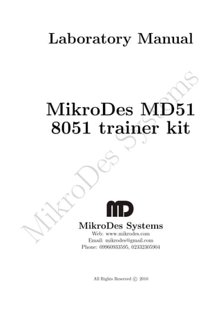 Laboratory Manual




                                         s
                                        m
    MikroDes MD51

                        te
    8051 trainer kit  ys
          sS
      De
    ro
ik




       MikroDes Systems
M




          Web: www.mikrodes.com
         Email: mikrodes@gmail.com
       Phone: 09960933595, 02332305904




           All Rights Reserved c 2010
 