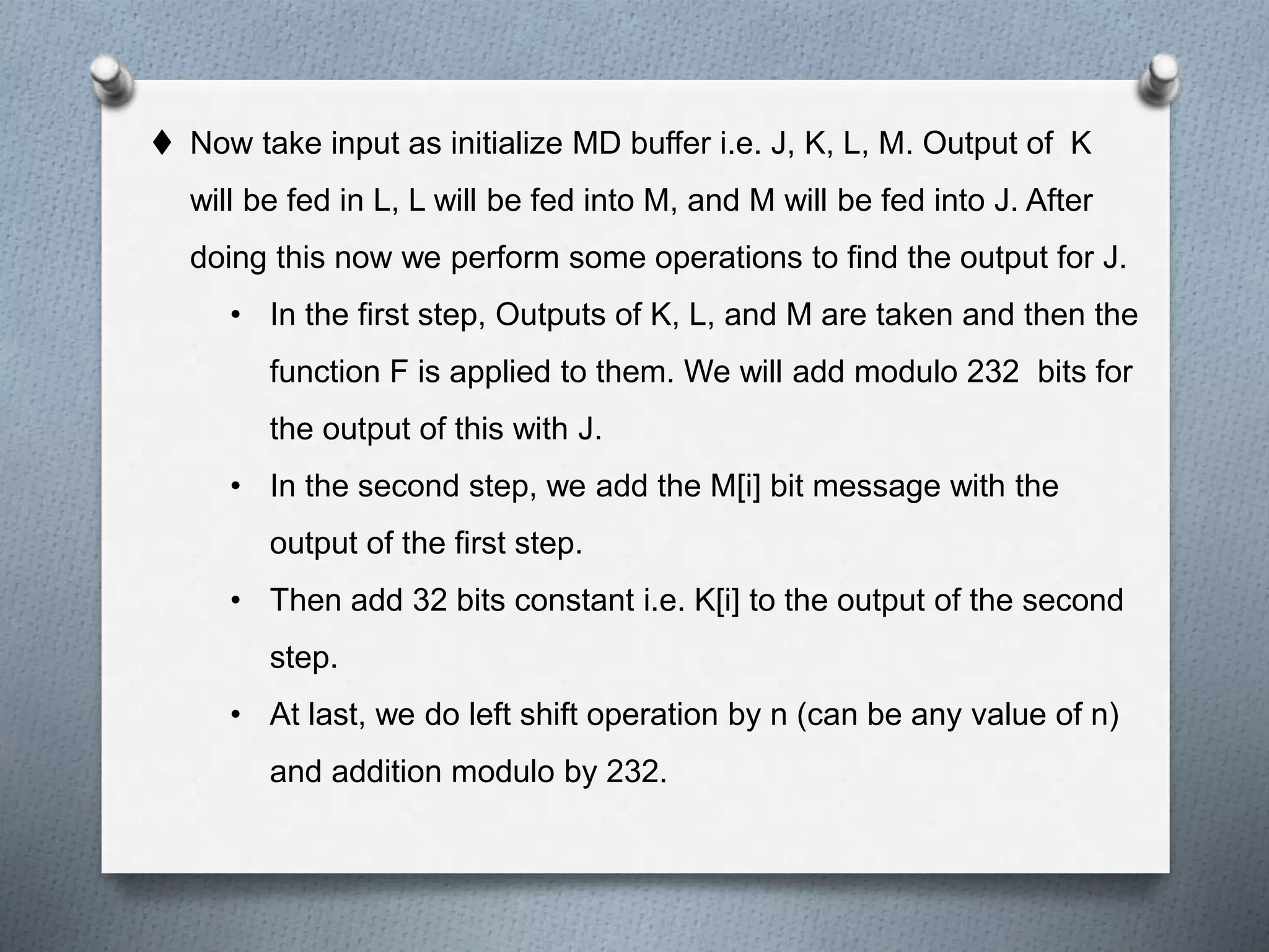  Now take input as initialize MD buffer i.e. J, K, L, M. Output of K
will be fed in L, L will be fed into M, and M will be fed into J. After
doing this now we perform some operations to find the output for J.
• In the first step, Outputs of K, L, and M are taken and then the
function F is applied to them. We will add modulo 232 bits for
the output of this with J.
• In the second step, we add the M[i] bit message with the
output of the first step.
• Then add 32 bits constant i.e. K[i] to the output of the second
step.
• At last, we do left shift operation by n (can be any value of n)
and addition modulo by 232.
 