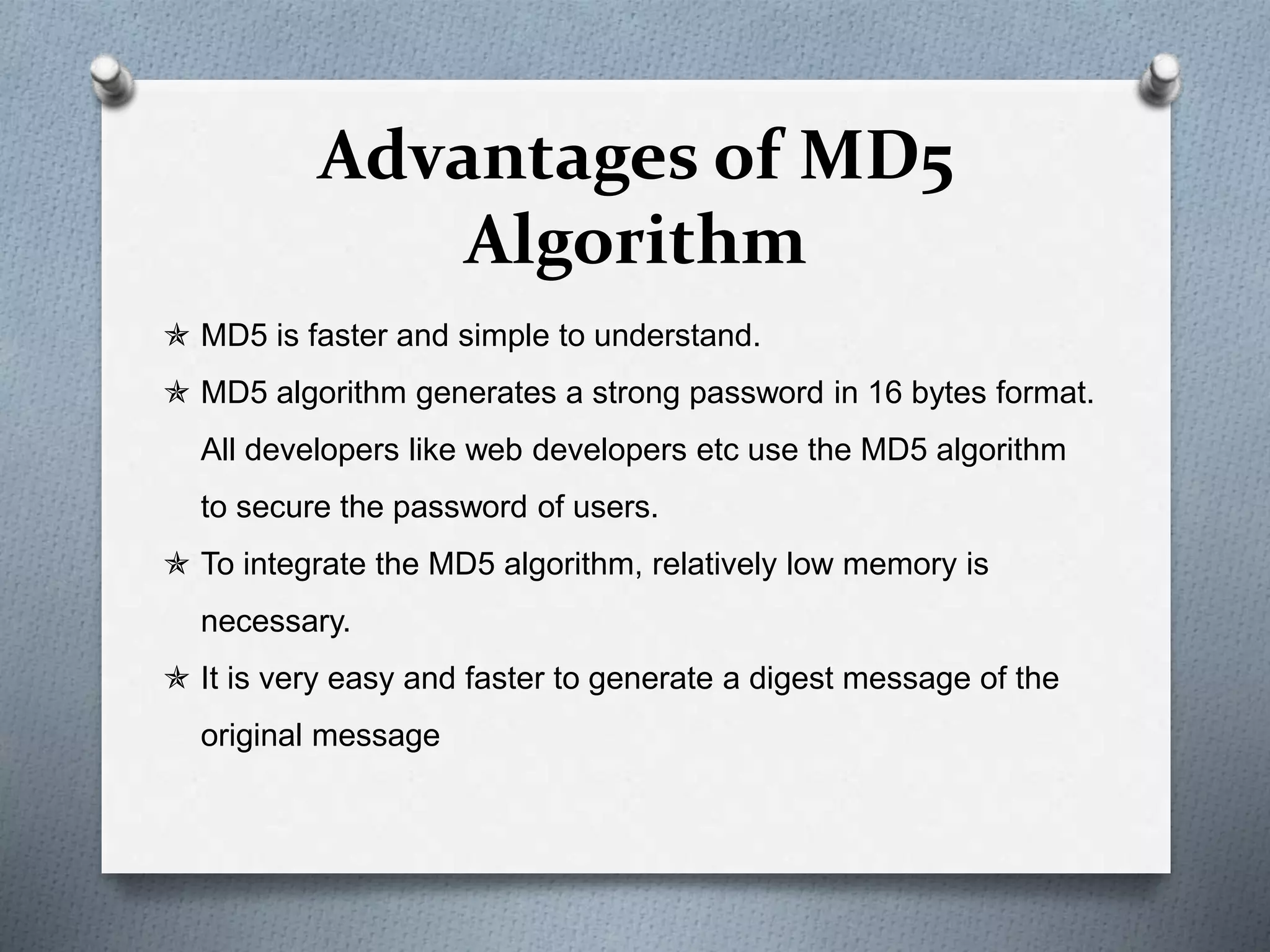 Advantages of MD5
Algorithm
 MD5 is faster and simple to understand.
 MD5 algorithm generates a strong password in 16 bytes format.
All developers like web developers etc use the MD5 algorithm
to secure the password of users.
 To integrate the MD5 algorithm, relatively low memory is
necessary.
 It is very easy and faster to generate a digest message of the
original message
 