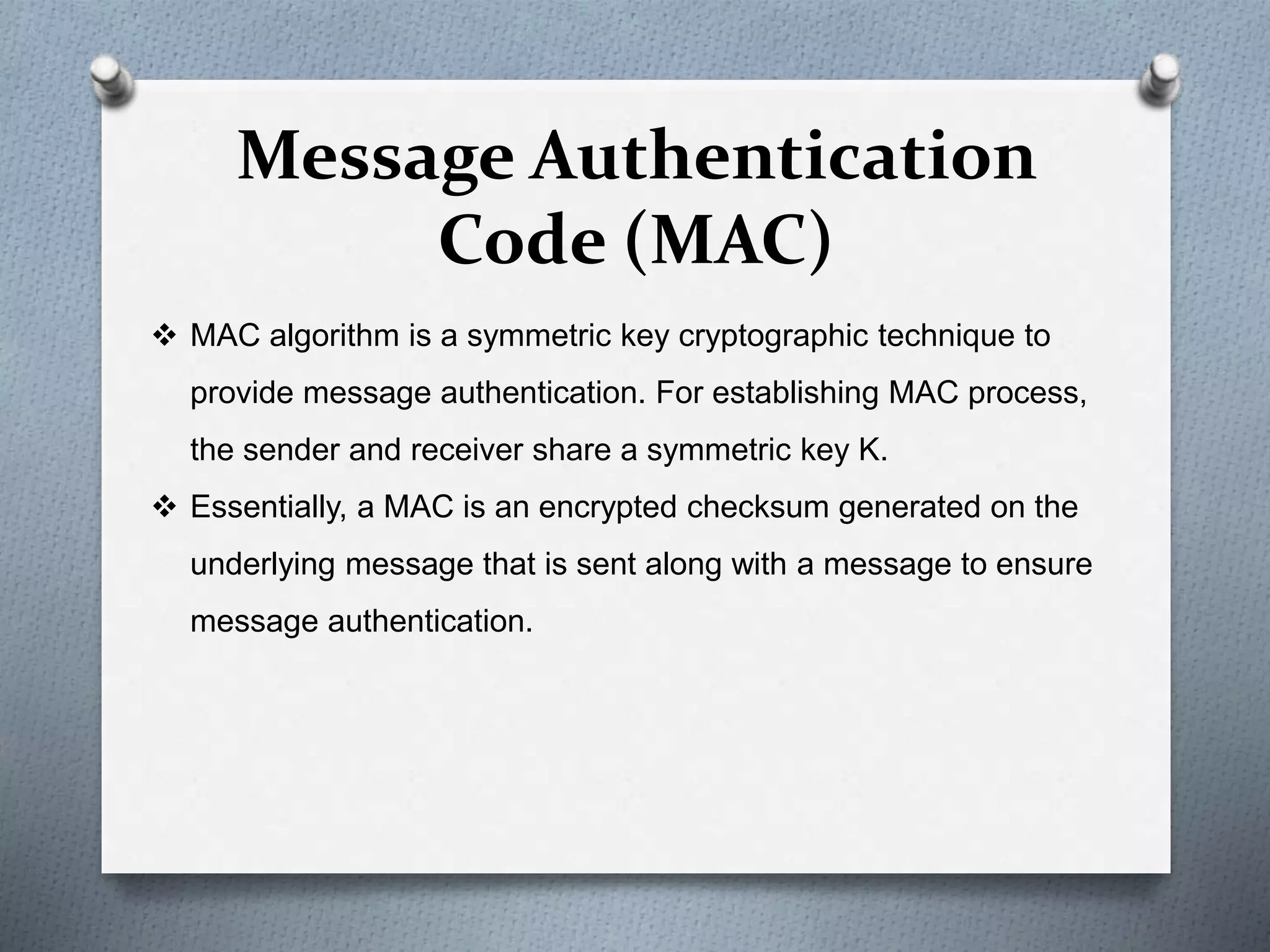 Message Authentication
Code (MAC)
 MAC algorithm is a symmetric key cryptographic technique to
provide message authentication. For establishing MAC process,
the sender and receiver share a symmetric key K.
 Essentially, a MAC is an encrypted checksum generated on the
underlying message that is sent along with a message to ensure
message authentication.
 