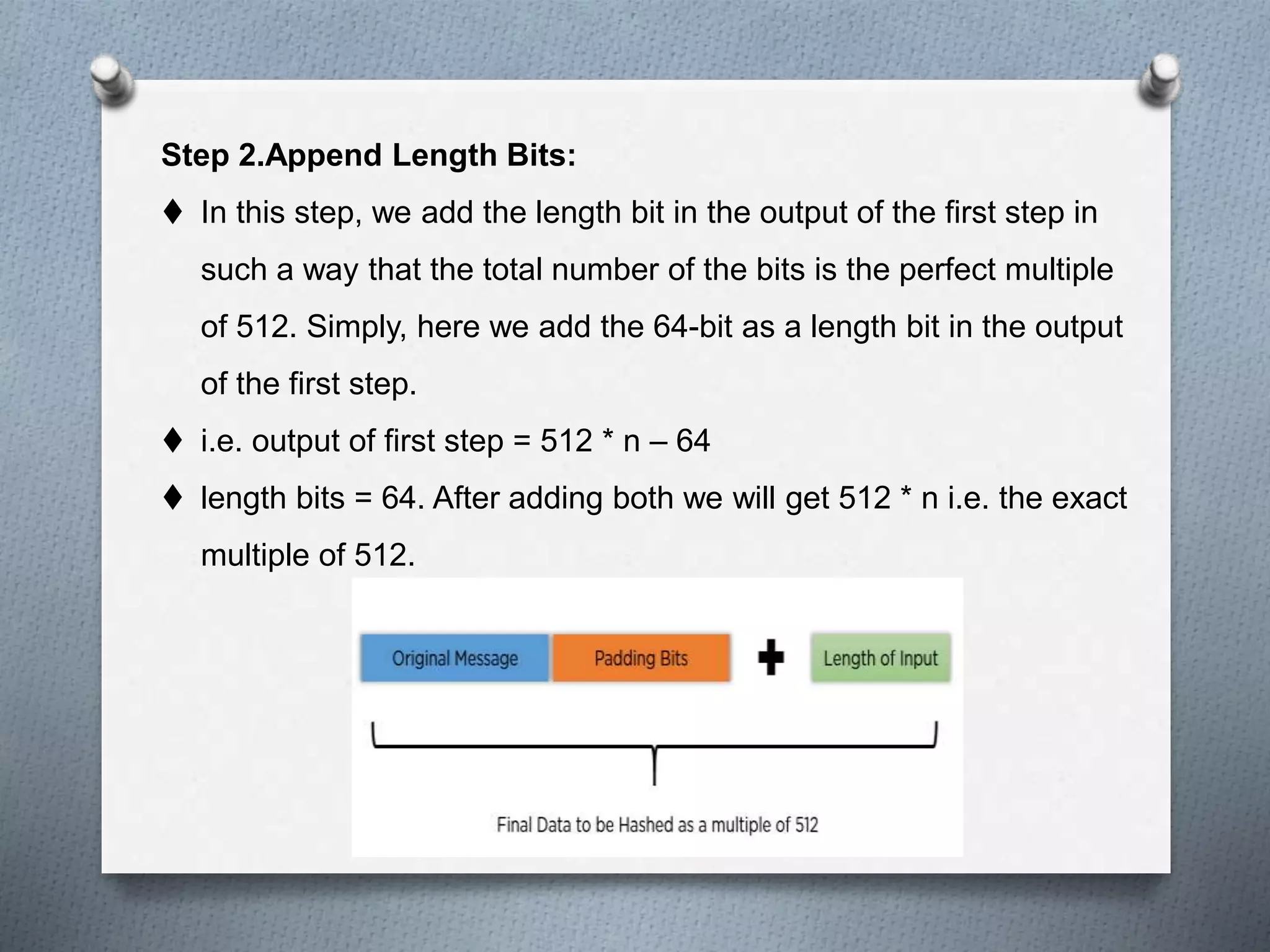Step 2.Append Length Bits:
 In this step, we add the length bit in the output of the first step in
such a way that the total number of the bits is the perfect multiple
of 512. Simply, here we add the 64-bit as a length bit in the output
of the first step.
 i.e. output of first step = 512 * n – 64
 length bits = 64. After adding both we will get 512 * n i.e. the exact
multiple of 512.
 