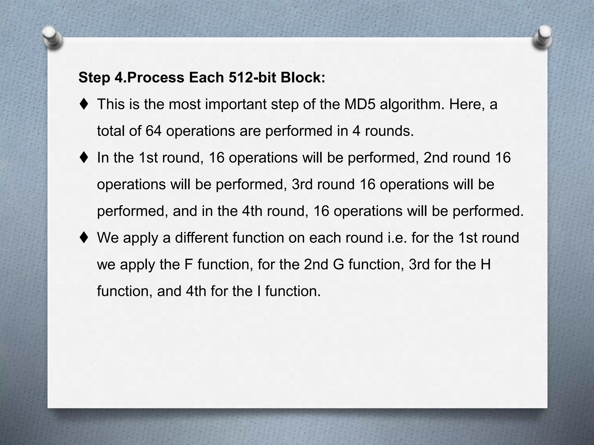 Step 4.Process Each 512-bit Block:
 This is the most important step of the MD5 algorithm. Here, a
total of 64 operations are performed in 4 rounds.
 In the 1st round, 16 operations will be performed, 2nd round 16
operations will be performed, 3rd round 16 operations will be
performed, and in the 4th round, 16 operations will be performed.
 We apply a different function on each round i.e. for the 1st round
we apply the F function, for the 2nd G function, 3rd for the H
function, and 4th for the I function.
 