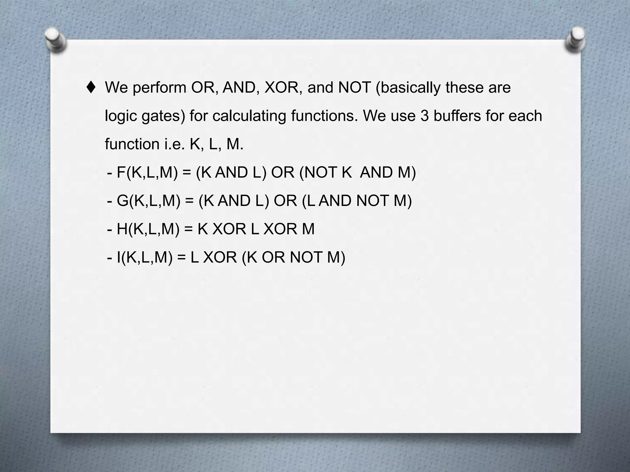  We perform OR, AND, XOR, and NOT (basically these are
logic gates) for calculating functions. We use 3 buffers for each
function i.e. K, L, M.
- F(K,L,M) = (K AND L) OR (NOT K AND M)
- G(K,L,M) = (K AND L) OR (L AND NOT M)
- H(K,L,M) = K XOR L XOR M
- I(K,L,M) = L XOR (K OR NOT M)
 
