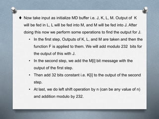  Now take input as initialize MD buffer i.e. J, K, L, M. Output of K
will be fed in L, L will be fed into M, and M will be fed into J. After
doing this now we perform some operations to find the output for J.
• In the first step, Outputs of K, L, and M are taken and then the
function F is applied to them. We will add modulo 232 bits for
the output of this with J.
• In the second step, we add the M[i] bit message with the
output of the first step.
• Then add 32 bits constant i.e. K[i] to the output of the second
step.
• At last, we do left shift operation by n (can be any value of n)
and addition modulo by 232.
 