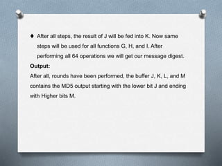  After all steps, the result of J will be fed into K. Now same
steps will be used for all functions G, H, and I. After
performing all 64 operations we will get our message digest.
Output:
After all, rounds have been performed, the buffer J, K, L, and M
contains the MD5 output starting with the lower bit J and ending
with Higher bits M.
 
