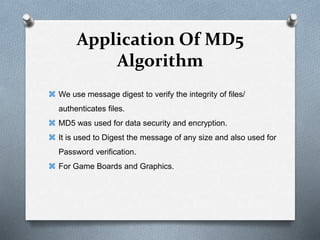 Application Of MD5
Algorithm
 We use message digest to verify the integrity of files/
authenticates files.
 MD5 was used for data security and encryption.
 It is used to Digest the message of any size and also used for
Password verification.
 For Game Boards and Graphics.
 