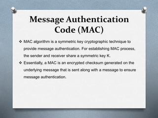 Message Authentication
Code (MAC)
 MAC algorithm is a symmetric key cryptographic technique to
provide message authentication. For establishing MAC process,
the sender and receiver share a symmetric key K.
 Essentially, a MAC is an encrypted checksum generated on the
underlying message that is sent along with a message to ensure
message authentication.
 