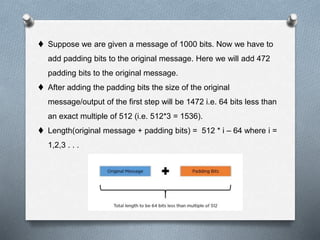  Suppose we are given a message of 1000 bits. Now we have to
add padding bits to the original message. Here we will add 472
padding bits to the original message.
 After adding the padding bits the size of the original
message/output of the first step will be 1472 i.e. 64 bits less than
an exact multiple of 512 (i.e. 512*3 = 1536).
 Length(original message + padding bits) = 512 * i – 64 where i =
1,2,3 . . .
 