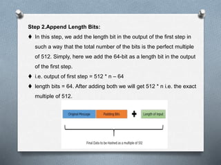 Step 2.Append Length Bits:
 In this step, we add the length bit in the output of the first step in
such a way that the total number of the bits is the perfect multiple
of 512. Simply, here we add the 64-bit as a length bit in the output
of the first step.
 i.e. output of first step = 512 * n – 64
 length bits = 64. After adding both we will get 512 * n i.e. the exact
multiple of 512.
 