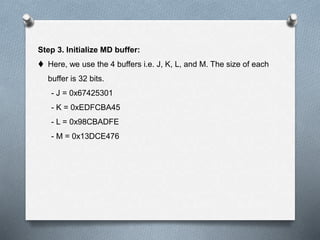 Step 3. Initialize MD buffer:
 Here, we use the 4 buffers i.e. J, K, L, and M. The size of each
buffer is 32 bits.
- J = 0x67425301
- K = 0xEDFCBA45
- L = 0x98CBADFE
- M = 0x13DCE476
 