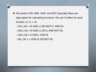  We perform OR, AND, XOR, and NOT (basically these are
logic gates) for calculating functions. We use 3 buffers for each
function i.e. K, L, M.
- F(K,L,M) = (K AND L) OR (NOT K AND M)
- G(K,L,M) = (K AND L) OR (L AND NOT M)
- H(K,L,M) = K XOR L XOR M
- I(K,L,M) = L XOR (K OR NOT M)
 