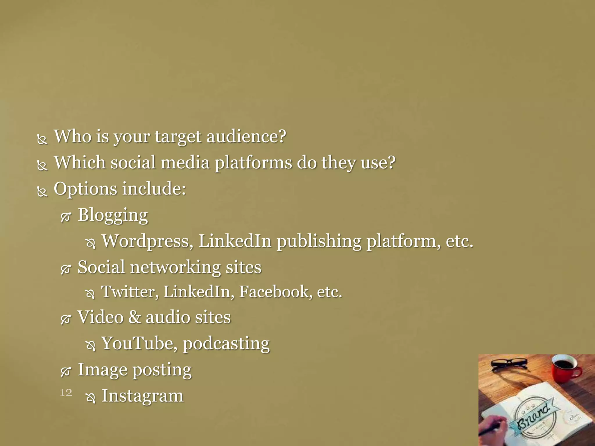  Who is your target audience?
 Which social media platforms do they use?
 Options include:
 Blogging
 Wordpress, LinkedIn publishing platform, etc.
 Social networking sites
 Twitter, LinkedIn, Facebook, etc.
 Video & audio sites
 YouTube, podcasting
 Image posting
 Instagram
 