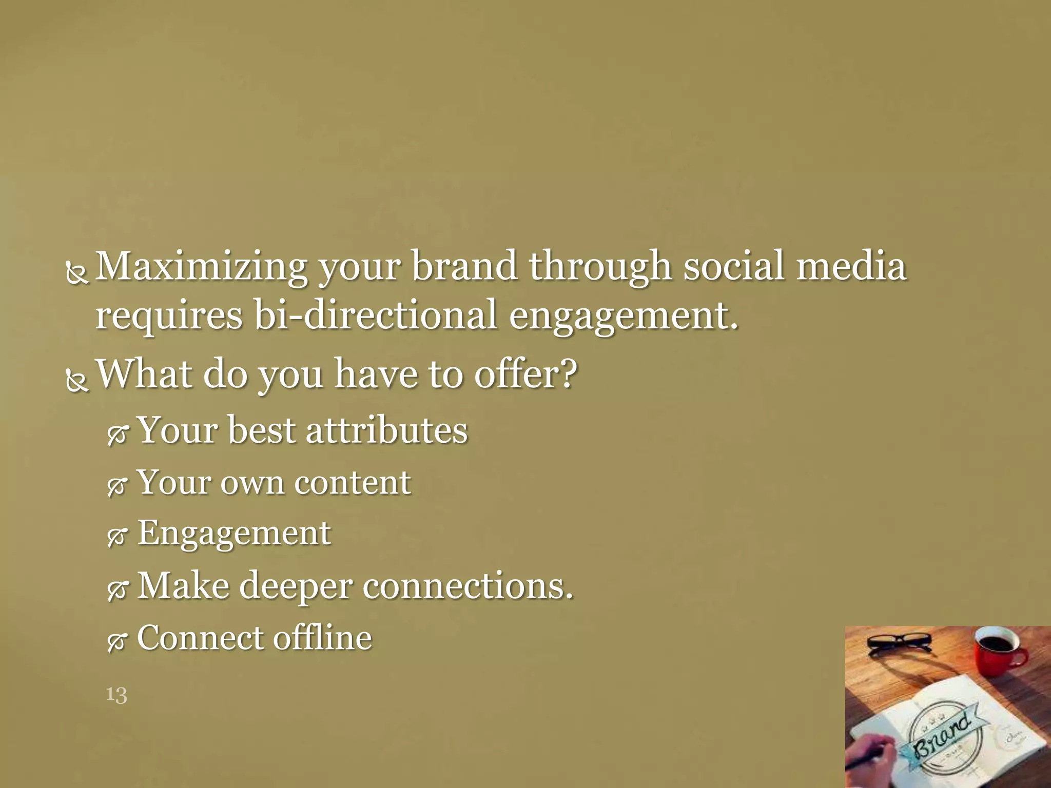  Maximizing your brand through social media
requires bi-directional engagement.
 What do you have to offer?
 Your best attributes
 Your own content
 Engagement
 Make deeper connections.
 Connect offline
 