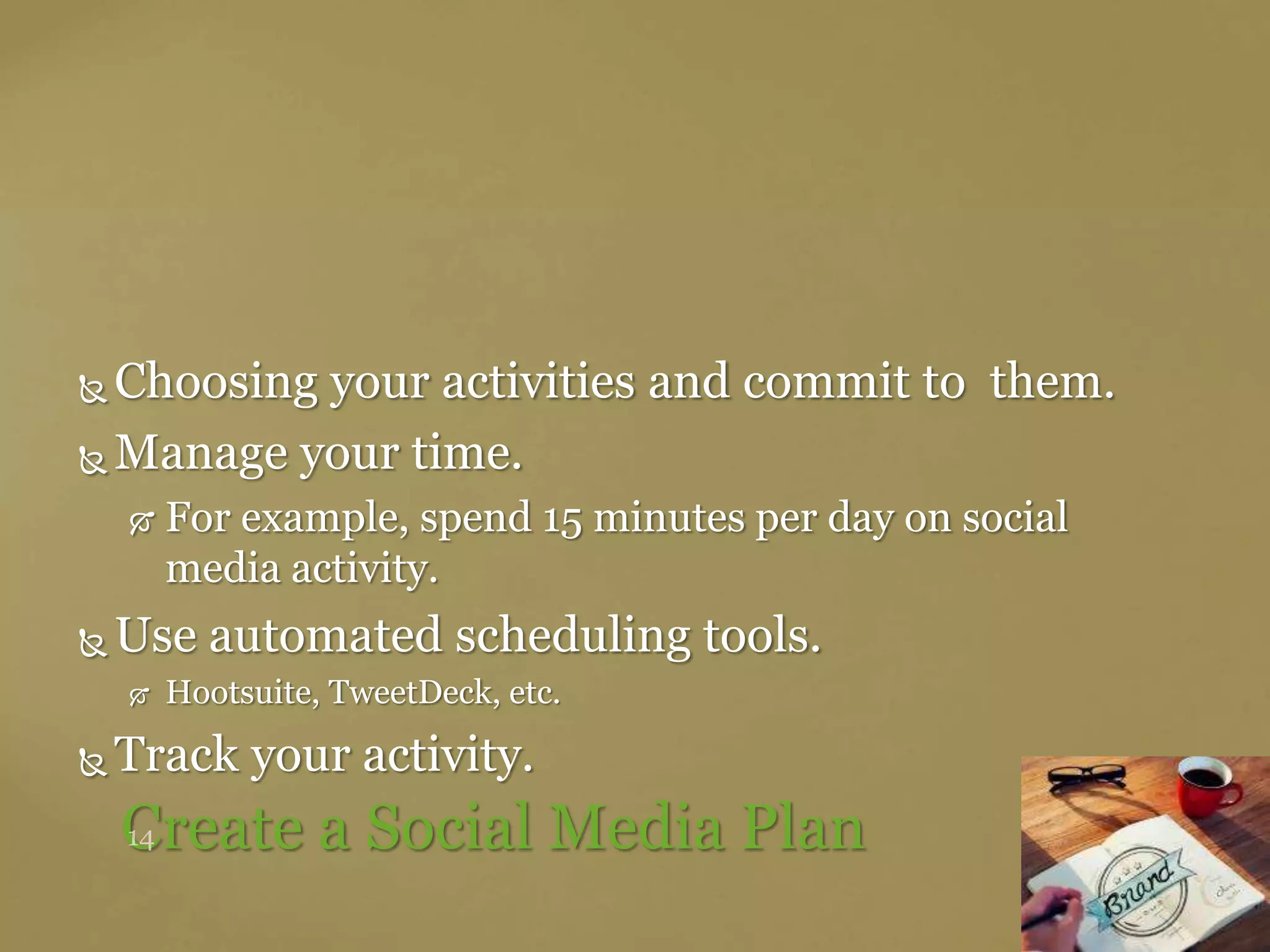  Choosing your activities and commit to them.
 Manage your time.
 For example, spend 15 minutes per day on social
media activity.
 Use automated scheduling tools.
 Hootsuite, TweetDeck, etc.
 Track your activity.
Create a Social Media Plan
 