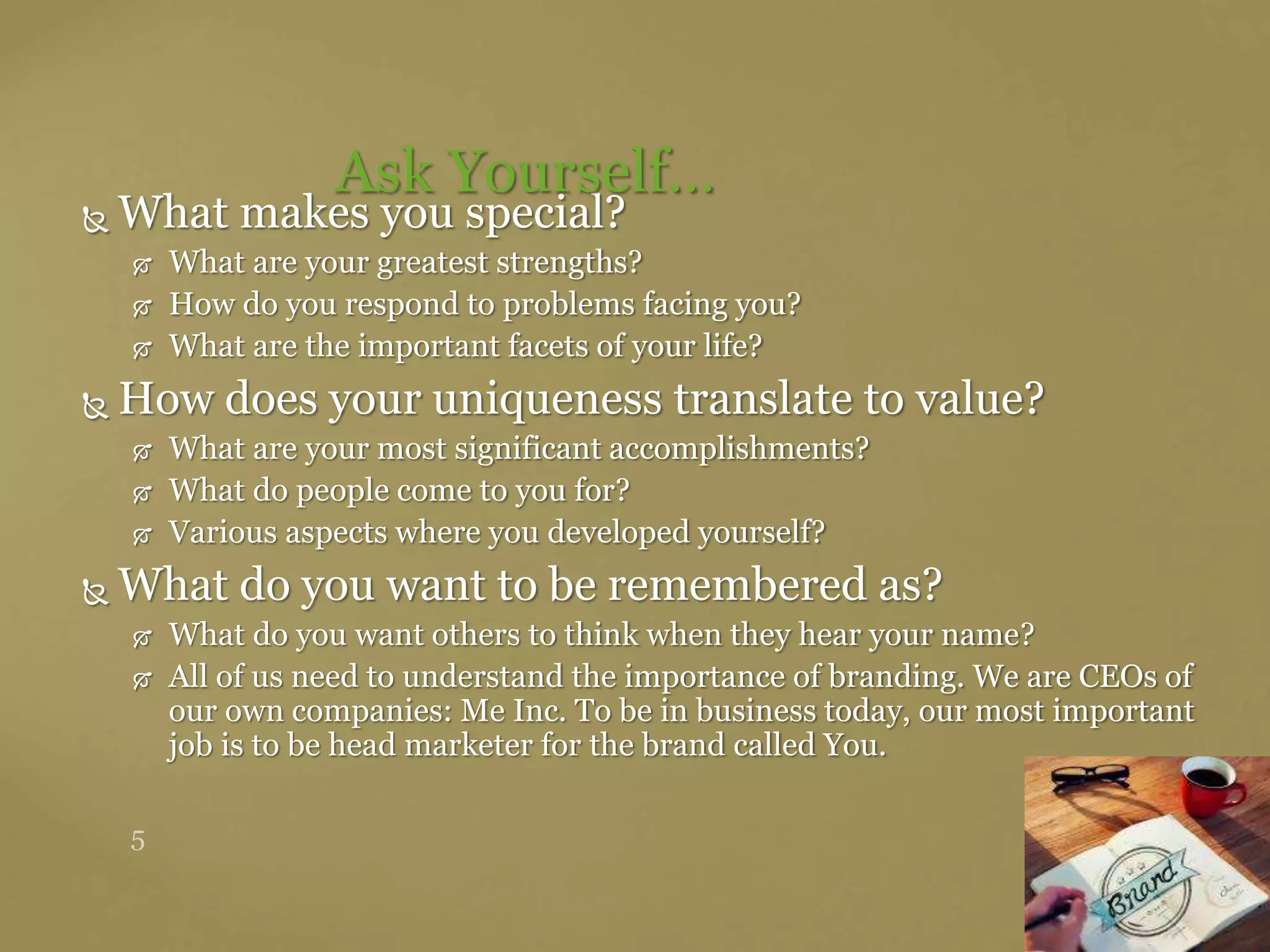  What makes you special?
 What are your greatest strengths?
 How do you respond to problems facing you?
 What are the important facets of your life?
 How does your uniqueness translate to value?
 What are your most significant accomplishments?
 What do people come to you for?
 Various aspects where you developed yourself?
 What do you want to be remembered as?
 What do you want others to think when they hear your name?
 All of us need to understand the importance of branding. We are CEOs of
our own companies: Me Inc. To be in business today, our most important
job is to be head marketer for the brand called You.
Ask Yourself…
 