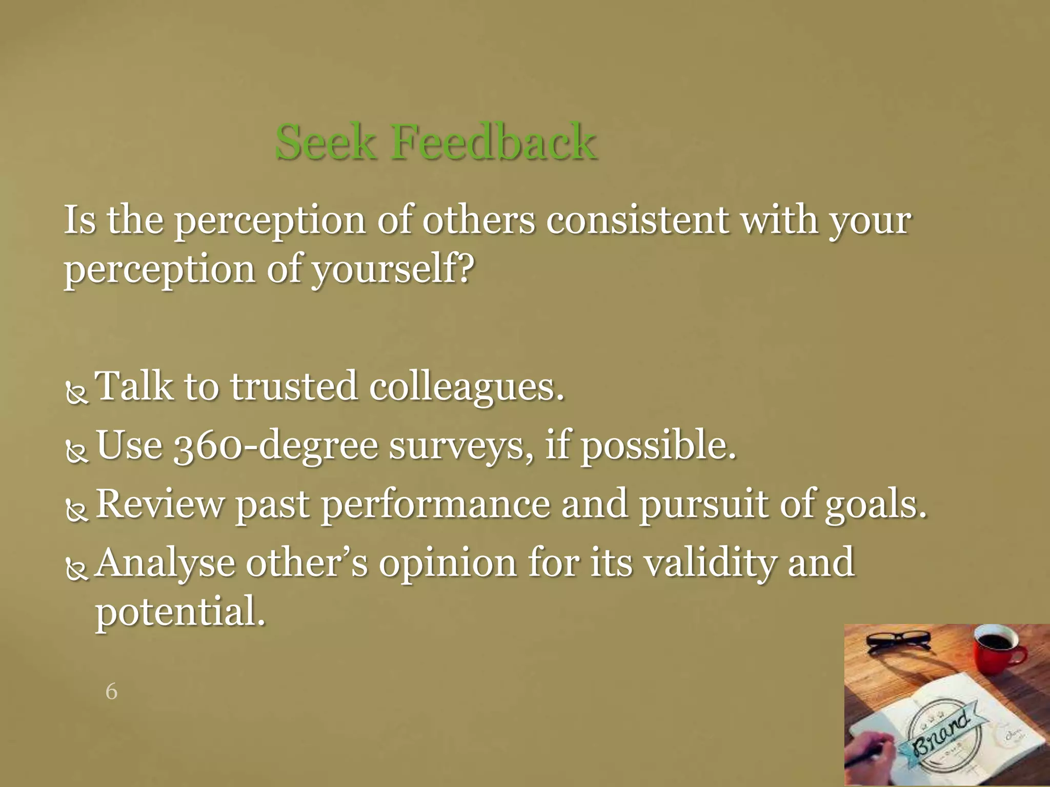Is the perception of others consistent with your
perception of yourself?
 Talk to trusted colleagues.
 Use 360-degree surveys, if possible.
 Review past performance and pursuit of goals.
 Analyse other’s opinion for its validity and
potential.
Seek Feedback
 