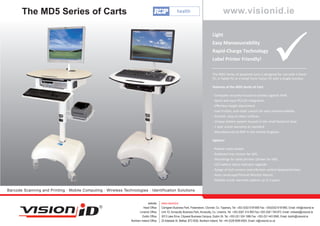 The MD5 Series of Carts                                                                                                                   www.visionid.ie

                                                                                                                                        Light
                                                                                                                                        Easy Manoeuvrability
                                                                                                                                        Rapid-Charge Technology
                                                                                                                                        Label Printer Friendly!

                                                                                                                                        The MD5 Series of powered carts is designed for use with a Panel
                                                                                                                                        PC, a Tablet PC or a Small Form Factor PC with a single monitor.

                                                                                                                                        Features of the MD5 Series of Cart:

                                                                                                                                        - Computer securely housed to protect against theft.
                                                                                                                                        - Quick and easy PC/LCD integration.
                                                                                                                                        - Eﬀortless height adjustment.
                                                                                                                                        - Low friction, anti-static castors for easy manoeuvrability.
                                                                                                                                        - Smooth, easy-to-clean surfaces.
                                                                                                                                        - Unique battery system housed in the small footprint base.
                                                                                                                                        - 1 year onsite warranty as standard.
                                                                                                                                        - Manufactured by RDP in the United Kingdom.

                                                                                                                                        Options:

                                                                                                                                        - Patient notes basket.
                                                                                                                                        - Keyboard tray (shown far left).
                                                                                                                                        - Mountings for label printers (shown far left).
                                                                                                                                        - LCD battery status indicator upgrade.
                                                                                                                                        - Range of toch screens and infection control keyboards/mice.
                                                                                                                                        - Auto Landscape/Portrait Monitor Mount.
                                                                                                                                        - Felxible onsite warranty options up to 5 years.

Barcode Scanning and Printing · Mobile Computing · Wireless Technologies · Identification Solutions


                                                                                website:    www.visionid.ie
                                                                            Head Office:    Carrigeen Business Park, Powerstown, Clonmel, Co. Tipperary, Tel: +353 (0)52 6181858 Fax: +353(0)52 6181860, Email: info@visionid.ie
                                                                        Limerick Office:    Unit 1D, Annacotty Business Park, Annacotty, Co. Limerick, Tel: +353 (0)61 514 683 Fax:+353 (0)61 749 873, Email: midwest@visionid.ie
                                                                           Dublin Office:   3013 Lake Drive, Citywest Business Campus, Dublin 24, Tel: +353 (0)1 524 1586 Fax: +353 (0)1 443 0560, Email: dublin@visionid.ie
                                                                 Northern Ireland Office:   20 Adelaide St. Belfast, BT2 8GB, Northern Ireland, Tel: +44 (0)28 9099 8504, Email: ni@visionid.co.uk
 