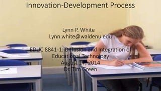 Innovation-Development Process 
Lynn P. White 
Lynn.white@waldenu.edu 
EDUC 8841-1: Diffusion and Integration of 
Educational Technology 
August 17, 2014 
Dr. Tim Green 
 