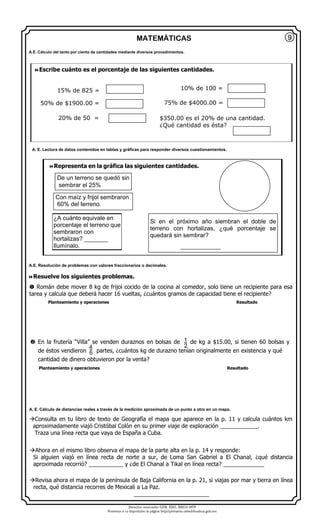 Derechos reservados GOB. EDO. SEECH MTP
Ponemos a su disposición la página http//primarias.cetechihuahua.gob.mx
MATEMÁTICAS
Resuelve los siguientes problemas.
 Román debe mover 8 kg de frijol cocido de la cocina al comedor, solo tiene un recipiente para esa
tarea y calcula que deberá hacer 16 vueltas, ¿cuántos gramos de capacidad tiene el recipiente?
Planteamiento y operaciones Resultado
 En la frutería “Villa” se venden duraznos en bolsas de de kg a $15.00, si tienen 60 bolsas y
de éstos vendieron partes, ¿cuántos kg de durazno tenían originalmente en existencia y qué
cantidad de dinero obtuvieron por la venta?
Planteamiento y operaciones Resultado
Consulta en tu libro de texto de Geografía el mapa que aparece en la p. 11 y calcula cuántos km
aproximadamente viajó Cristóbal Colón en su primer viaje de exploración ____________.
Traza una línea recta que vaya de España a Cuba.
Ahora en el mismo libro observa el mapa de la parte alta en la p. 14 y responde:
Si alguien viajó en línea recta de norte a sur, de Loma San Gabriel a El Chanal, ¿qué distancia
aproximada recorrió? ___________ y ¿de El Chanal a Tikal en línea recta? _____________
Revisa ahora el mapa de la península de Baja California en la p. 21, si viajas por mar y tierra en línea
recta, qué distancia recorres de Mexicali a La Paz.
________________________
9
Escribe cuánto es el porcentaje de las siguientes cantidades.
10% de 100 =
50% de $1900.00 = 75% de $4000.00 =
20% de 50 = $350.00 es el 20% de una cantidad.
¿Qué cantidad es ésta?
A.E. Cálculo del tanto por ciento de cantidades mediante diversos procedimientos.
A. E. Lectura de datos contenidos en tablas y gráficas para responder diversos cuestionamientos.
A.E. Resolución de problemas con valores fraccionarios o decimales.
A. E. Cálculo de distancias reales a través de la medición aproximada de un punto a otro en un mapa.
15% de 825 =
Representa en la gráfica las siguientes cantidades.
De un terreno se quedó sin
sembrar el 25%
Con maíz y frijol sembraron
60% del terreno.
¿A cuánto equivale en
porcentaje el terreno que
sembraron con
hortalizas? _______
Ilumínalo.
Si en el próximo año siembran el doble de
terreno con hortalizas, ¿qué porcentaje se
quedará sin sembrar?
____________
1
24
6
 