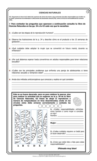 Derechos reservados GOB. EDO. SEECH MTP
Ponemos a su disposición la página http//primarias.cetechihuahua.gob.mx
CIENCIAS NATURALES
 Para contestar las preguntas que aparecen a continuación consulta tu libro de
Ciencias Naturales en las pp. 34 a la 43 cada vez que lo necesites:
¿Cuáles son las etapas de la reproducción humana? ________________________________
____________________________________________________________________________
Observa las ilustraciones de la p. 34 y describe cómo es el producto a las 15 semanas de
gestación:___________________________________________________________________
____________________________________________________________________________
¿Qué cuidados debe adoptar la mujer que se convertirá en futura mamá, durante su
embarazo?
____________________________________________________________________________
____________________________________________________________________________
¿Por qué debemos esperar hasta convertirnos en adultos responsables para tener relaciones
sexuales?
____________________________________________________________________________
____________________________________________________________________________
¿Cuáles son los principales problemas que enfrenta una pareja de adolescentes si tiene
relaciones sexuales a temprana edad? ____________________________________________
____________________________________________________________________________
Anota dos métodos anticonceptivos que conozcas y explica en qué consisten:
____________________________________________________________________________
____________________________________________________________________________
____________________________________________________________________________
____________________________________________________________________________
A.E. Argumenta en favor de la detección oportuna de cáncer de mama y las conductas sexuales responsables que inciden en
su salud: prevención de embarazos e infecciones de transmisión sexual (ITS), como el virus de inmunodeficiencia humana
(VIH).
Este es un huevo decorado, pero no para celebrar la pascua, sino
para realizar la actividad que te sugieren en la p. 39 de tu libro
de Ciencias Naturales, las líneas de abajo lo reproducen a
manera de rompecabezas en tiras desordenadas; anota en los
círculos cómo debe armarse correctamente y contesta las
preguntas.
1. ¿Cuáles responsabilidades enfrentas
como hombre o como mujer si concibes
un hijo?
Hombre: ___________________________
___________________________________
___________________________________
Mujer: ____________________________
___________________________________
___________________________________
2. ¿Cuáles cuidados requiere un bebé para
un buen desarrollo? __________________
___________________________________
___________________________________
3. ¿Crees que estás listo o lista para estas
responsabilidades? ___________________.
¡Piénsalo muy bien!
A B C D E F
13
 