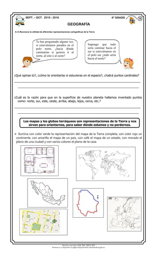 Derechos reservados GOB. EDO. SEECH MTP
Ponemos a su disposición la página http//primarias.cetechihuahua.gob.mx
¿Qué opinas tú?, ¿cómo te orientarías si estuvieras en el espacio?, ¿habrá puntos cardinales?
____________________________________________________________________________
_________________________________________________________________________
¿Cuál es la razón para que en la superficie de nuestro planeta hallamos inventado puntos
como: norte, sur, este, oeste, arriba, abajo, lejos, cerca, etc.?
____________________________________________________________________________
_________________________________________________________________________
Los mapas y los globos terráqueos son representaciones de la Tierra y nos
sirven para orientarnos, para saber dónde estamos y no perdernos.
 Ilumina con color verde la representación del mapa de la Tierra completa, con color rojo un
continente, con amarillo el mapa de un país, con café el mapa de un estado, con morado el
plano de una ciudad y con varios colores el plano de la casa.
SEPT. – OCT. 2015 - 2016 6° GRADO
GEOGRAFÍA
⑭
A. E.Reconoce la utilidad de diferentes representaciones cartográficas de la Tierra.
Supongo que todo
sería caminar hacia el
sur si estuviéramos en
el polo sur ¿todo sería
hacia el norte?
Te has preguntado alguna vez,
si estuviéramos parados en el
polo norte, ¿hacia dónde
caminarías si quieres ir al
norte, al este o al oeste?
 