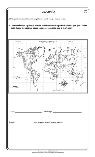 Derechos reservados GOB. EDO. SEECH MTP
Ponemos a su disposición la página http//primarias.cetechihuahua.gob.mx
GEOGRAFÍA
 Observa el mapa siguiente; ilumina con color azul la superficie cubierta por agua. Enlista
abajo lo que corresponde a cada uno de los elementos que lo conforman.
Título _________________________ Simbología ___________________________
Escala ________________ Coordenadas geográficas de México __________________
⑮
160° 140° 120° 100° 80° 60°
MAPA DE LA TIERRA 40°
20° 0° 20° 40°
60° 80° 100° 120° 140° 160°
A. E. Distingue diferencias en la información geográfica representada en mapas de escala mundial.
0 2000 km
Longitud Oeste Longitud Este
80°N
60°N
40° N
20°N
0°
20°S
40°S
 