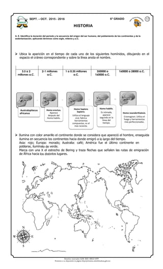 Derechos reservados GOB. EDO. SEECH MTP
Ponemos a su disposición la página http//primarias.cetechihuahua.gob.mx
Australopitecus
africanus.
Homo erectus.
Aparece
después del
Homo habilis.
Homo Sapiens
Sapiens.
Utiliza el lenguaje
oral, fabrica
herramientas
compuestas, es el
más reciente.
Homo habilis.
Es nómada,
aparece
segundo en la
línea del
tiempo.
Homo neanderthalesis.
Cromagnon. Utiliza el
fuego y herramientas
más perfeccionadas.
 Ubica la aparición en el tiempo de cada uno de los siguientes homínidos, dibujando en el
espacio el cráneo correspondiente y sobre la línea anota el nombre.
 Ilumina con color amarillo el continente donde se considera que apareció el hombre, enseguida
ilumina en secuencia los continentes hacia donde emigró a lo largo del tiempo.
Asia: rojo; Europa: morado; Australia: café; América fue el último continente en
poblarse, ilumínalo de verde.
Marca con una X el estrecho de Bering y traza flechas que señalen las rutas de emigración
de África hacia los distintos lugares.
3.5 a 2
millones a.C.
2-1 millones
a.C.
1 a 0.35 millones
a.C.
350000 a
160000 a.C.
160000 a 28000 a.C.
SEPT. – OCT. 2015 - 2016
HISTORIA
A. E. Identifica la duración del periodo y la secuencia del origen del ser humano, del poblamiento de los continentes y de la
sedentarización, aplicando términos como siglo, milenio y a.C.
176° GRADO
 