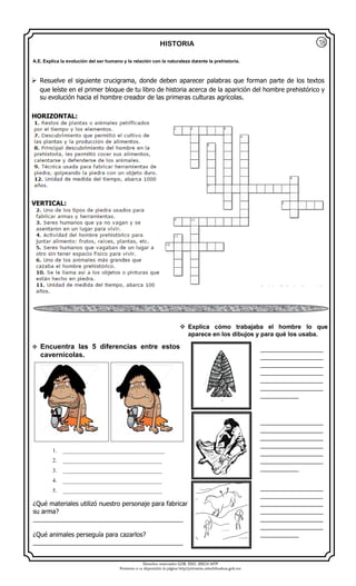 Derechos reservados GOB. EDO. SEECH MTP
Ponemos a su disposición la página http//primarias.cetechihuahua.gob.mx
HISTORIA
 Resuelve el siguiente crucigrama, donde deben aparecer palabras que forman parte de los textos
que leíste en el primer bloque de tu libro de historia acerca de la aparición del hombre prehistórico y
su evolución hacia el hombre creador de las primeras culturas agrícolas.
HORIZONTAL:
VERTICAL:
¿Qué materiales utilizó nuestro personaje para fabricar
su arma?
___________________________________________
¿Qué animales perseguía para cazarlos?
___________________________________________
A.E. Explica la evolución del ser humano y la relación con la naturaleza durante la prehistoria.
__________________
__________________
__________________
__________________
__________________
__________________
___________
__________________
__________________
__________________
__________________
__________________
__________________
___________
__________________
__________________
__________________
__________________
__________________
__________________
___________
 Encuentra las 5 diferencias entre estos
cavernícolas.
1. ___________________________________
2. __________________________________
3. __________________________________
4. __________________________________
5. __________________________________
 Explica cómo trabajaba el hombre lo que
aparece en los dibujos y para qué los usaba.
18
 