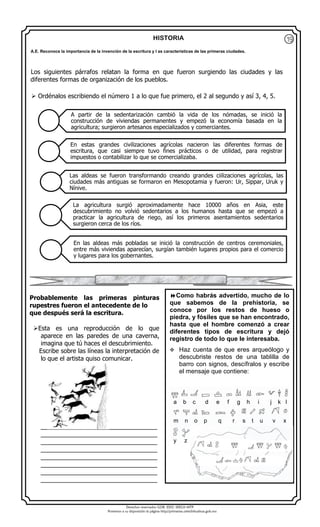 Derechos reservados GOB. EDO. SEECH MTP
Ponemos a su disposición la página http//primarias.cetechihuahua.gob.mx
HISTORIA
Los siguientes párrafos relatan la forma en que fueron surgiendo las ciudades y las
diferentes formas de organización de los pueblos.
 Ordénalos escribiendo el número 1 a lo que fue primero, el 2 al segundo y así 3, 4, 5.
Probablemente las primeras pinturas
rupestres fueron el antecedente de lo
que después será la escritura.
Esta es una reproducción de lo que
aparece en las paredes de una caverna,
imagina que tú haces el descubrimiento.
Escribe sobre las líneas la interpretación de
lo que el artista quiso comunicar.
__________________________________
__________________________________
__________________________________
__________________________________
__________________________________
__________________________________
__________________________________
__________________________________
A partir de la sedentarización cambió la vida de los nómadas, se inició la
construcción de viviendas permanentes y empezó la economía basada en la
agricultura; surgieron artesanos especializados y comerciantes.
En estas grandes civilizaciones agrícolas nacieron las diferentes formas de
escritura, que casi siempre tuvo fines prácticos o de utilidad, para registrar
impuestos o contabilizar lo que se comercializaba.
Las aldeas se fueron transformando creando grandes ciilizaciones agrícolas, las
ciudades más antiguas se formaron en Mesopotamia y fueron: Ur, Sippar, Uruk y
Nínive.
La agricultura surgió aproximadamente hace 10000 años en Asia, este
descubrimiento no volvió sedentarios a los humanos hasta que se empezó a
practicar la agricultura de riego, así los primeros asentamientos sedentarios
surgieron cerca de los ríos.
En las aldeas más pobladas se inició la construcción de centros ceremoniales,
entre más viviendas aparecían, surgían también lugares propios para el comercio
y lugares para los gobernantes.
A.E. Reconoce la importancia de la invención de la escritura y l as características de las primeras ciudades.
Como habrás advertido, mucho de lo
que sabemos de la prehistoria, se
conoce por los restos de hueso o
piedra, y fósiles que se han encontrado,
hasta que el hombre comenzó a crear
diferentes tipos de escritura y dejó
registro de todo lo que le interesaba.
 Haz cuenta de que eres arqueólogo y
descubriste restos de una tablilla de
barro con signos, descífralos y escribe
el mensaje que contiene:

a b c d e f g h i j k l
m n o p q r s t u v x
y z
19
 