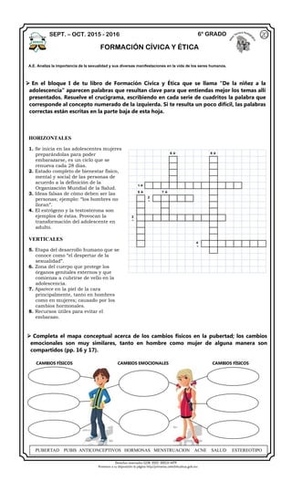 Derechos reservados GOB. EDO. SEECH MTP
Ponemos a su disposición la página http//primarias.cetechihuahua.gob.mx
 En el bloque I de tu libro de Formación Cívica y Ética que se llama “De la niñez a la
adolescencia” aparecen palabras que resultan clave para que entiendas mejor los temas allí
presentados. Resuelve el crucigrama, escribiendo en cada serie de cuadritos la palabra que
corresponde al concepto numerado de la izquierda. Si te resulta un poco difícil, las palabras
correctas están escritas en la parte baja de esta hoja.
6  8 
1
5  7 
2

3

4

 Completa el mapa conceptual acerca de los cambios físicos en la pubertad; los cambios
emocionales son muy similares, tanto en hombre como mujer de alguna manera son
compartidos (pp. 16 y 17).
CAMBIOS FÍSICOS CAMBIOS EMOCIONALES CAMBIOS FÍSICOS
SEPT. – OCT. 2015 - 2016 6° GRADO
FORMACIÓN CÍVICA Y ÉTICA
20
A.E. Analiza la importancia de la sexualidad y sus diversas manifestaciones en la vida de los seres humanos.
HORIZONTALES
1. Se inicia en las adolescentes mujeres
preparándolas para poder
embarazarse, es un ciclo que se
renueva cada 28 días.
2. Estado completo de bienestar físico,
mental y social de las personas de
acuerdo a la definición de la
Organización Mundial de la Salud.
3. Ideas falsas de cómo deben ser las
personas; ejemplo: “los hombres no
lloran”.
4. El estrógeno y la testosterona son
ejemplos de éstas. Provocan la
transformación del adolescente en
adulto.
VERTICALES
5. Etapa del desarrollo humano que se
conoce como “el despertar de la
sexualidad”.
6. Zona del cuerpo que protege los
órganos genitales externos y que
comienza a cubrirse de vello en la
adolescencia.
7. Aparece en la piel de la cara
principalmente, tanto en hombres
como en mujeres; causado por los
cambios hormonales.
8. Recursos útiles para evitar el
embarazo.
PUBERTAD PUBIS ANTICONCEPTIVOS HORMONAS MENSTRUACION ACNE SALUD ESTEREOTIPO
 