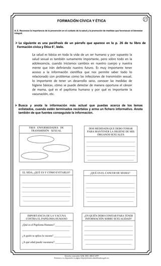 Derechos reservados GOB. EDO. SEECH MTP
Ponemos a su disposición la página http//primarias.cetechihuahua.gob.mx
FORMACIÓN CÍVICA Y ÉTICA
 La siguiente es una paráfrasis de un párrafo que aparece en la p. 26 de tu libro de
Formación cívica y Ética 6°, léelo.
La salud es básica en toda la vida de un ser humano y por supuesto la
salud sexual es también sumamente importante, pero sobre todo en la
adolescencia, cuando iniciamos cambios en nuestro cuerpo y nuestra
mente que irán definiendo nuestro futuro. Es muy importante tener
acceso a la información científica que nos permite saber todo lo
relacionado con problemas como las infecciones de transmisión sexual,
lo importante de tener un desarrollo sano, conocer las medidas de
higiene básicas, cómo se puede detectar de manera oportuna el cáncer
de mama, qué es el papiloma humano y por qué es importante la
vacunación, etc.
 Busca y anota la información más actual que puedas acerca de los temas
enlistados, cuando estén terminados recórtalos y arma un fichero informativo. Anota
también de que fuentes conseguiste la información.
21
A. E. Reconoce la importancia de la prevención en el cuidado de la salud y la promoción de medidas que favorezcan el bienestar
integral.
TRES ENFERMEDADES DE
TRANSMISIÓN SEXUAL
DOS MEDIDADS QUE DEBO TOMAR
PARA MANTENER LA HIGIENE DE MIS
ÓRGANOS SEXUALES
_____________________________________
_____________________________________
_____________________________________
_____________________________________
___________________________________
EL SIDA, ¿QUÉ ES Y CÓMO EVITARLO?
_____________________________________
_____________________________________
_____________________________________
_____________________________________
___________________________________
IMPORTANCIA DE LA VACUNA
CONTRA EL PAPILOMA HUMANO
¿Qué es el Papiloma Humano? ____________
____________________________________
¿A quién se aplica la vacuna? _____________
¿A qué edad puede vacunarse? ____________
¿QUÉ ES EL CANCER DE MAMA?
_____________________________________
_____________________________________
_____________________________________
_____________________________________
___________________________________
¿EN QUIÉN DEBO CONFIAR PARA TENER
INFORMACIÓN SOBRE SEXUALIDAD?
_____________________________________
_____________________________________
_____________________________________
_____________________________________
___________________________________
 