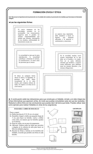 Derechos reservados GOB. EDO. SEECH MTP
Ponemos a su disposición la página http//primarias.cetechihuahua.gob.mx
FORMACIÓN CÍVICA Y ÉTICA
 A continuación están las indicaciones para que construyas un foldable, ármalo y en éste integra las
fichas informativas que aparecen arriba, de modo que puedas consultarlas cada vez que las necesites.
Redacta la última ficha con las conclusiones que puedas decir del tema que leíste. Puedes utilizar éste
como ejemplo para realizar foldables en otras de tus asignaturas.
EJEMPLOS:FOLDABLE: LIBRO DE BOLSILLO
Pasos a seguir:
1.- Dobla una hoja de 22 X 28 cm a la mitad.
2.- Desdobla el papel y dobla una pequeña franja de
3 cm, para hacer un bolsillo, vuelve a doblar
como antes, de manera que los bolsillos queden
en el interior.
3.- Pega las orillas con un poco de pegamento.
4.- Opcional: Elabora todas las hojas que necesites
y pégalas en la cubierta de atrás para hacer un
libro de múltiples páginas.
5.- Recorta las fichas y mételas en los bolsillos del
foldable, recuerda que pondrás una ficha en cada
bolsillo.
A.E. Reconoce la importancia de la prevención en el cuidado de la salud y la promoción de medidas que favorezcan el bienestar
integral.
22
El inicio temprano de las
actividades sexuales no es
aconsejable. Las consecuencias
negativas para ti pueden ser
muchas: responsabilidades que
tendrás que afrontar, interrupción
de tus estudios, enfermedades de
transmisión sexual, etc.
El cuidado de la salud sexual es
un aspecto muy importante que
debe atenderse a través de la
higiene, una alimentación
adecuada y la atención a tus
sentimientos y emociones.
En la sociedad, muchas veces
existen estereotipos de lo que
debe ser el hombre o la mujer.
Esto no es justo, debemos
entender que hombres y mujeres
somos diferentes, pero debemos
tener los mismos derechos y las
mismas obligaciones.
El abuso en cualquier forma
afecta la salud y la dignidad, no
permitas que nadie abuse
sexualmente de ti, tú vales
mucho, pero tampoco abuses de
nadie. El respeto es la base de la
convivencia.
Lee las siguientes fichas:
La sexualidad es más que la mera
reproducción; la sexualidad
contribuye a fomentar la ternura,
la comunicación y el amor entre
las personas que se atraen.
 