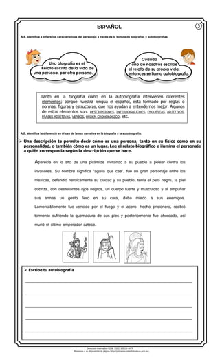 Derechos reservados GOB. EDO. SEECH MTP
Ponemos a su disposición la página http//primarias.cetechihuahua.gob.mx
ESPAÑOL
 Una descripción te permite decir cómo es una persona, tanto en su físico como en su
personalidad, o también cómo es un lugar. Lee el relato biográfico e ilumina el personaje
a quién corresponda según la descripción que se hace.
Aparecía en lo alto de una pirámide invitando a su pueblo a pelear contra los
invasores. Su nombre significa “águila que cae”, fue un gran personaje entre los
mexicas, defendió heroicamente su ciudad y su pueblo; tenía el pelo negro, la piel
cobriza, con destellantes ojos negros, un cuerpo fuerte y musculoso y al empuñar
sus armas un gesto fiero en su cara, daba miedo a sus enemigos.
Lamentablemente fue vencido por el fuego y el acero; hecho prisionero, recibió
tormento sufriendo la quemadura de sus pies y posteriormente fue ahorcado, así
murió el último emperador azteca.
③
Tanto en la biografía como en la autobiografía intervienen diferentes
elementos; porque nuestra lengua el español, está formado por reglas o
normas, figuras y estructuras, que nos ayudan a entendernos mejor. Algunos
de estos elementos son: DESCRIPCIONES, INTERROGACIONES, ENCUESTAS, ADJETIVOS,
FRASES ADJETIVAS, VERBOS, ORDEN CRONOLÓGICO, etc.
 Escribe tu autobiografía
____________________________________________________________________________________
____________________________________________________________________________________
____________________________________________________________________________________
____________________________________________________________________________________
____________________________________________________________________________________
A.E. Identifica e infiere las características del personaje a través de la lectura de biografías y autobiografías.
Una biografía es el
Relato escrito de la vida de
una persona, por otra persona.
Cuando
uno de nosotros escribe
el relato de su propia vida,
entonces se llama autobiografía.
A.E. Identifica la diferencia en el uso de la voz narrativa en la biografía y la autobiografía.
 