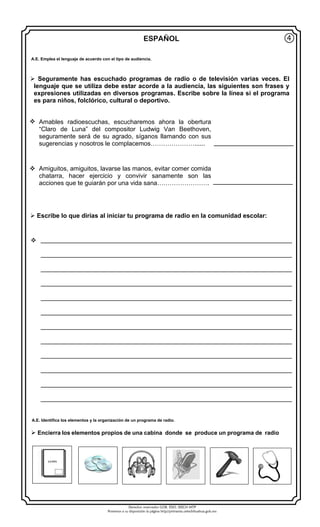 Derechos reservados GOB. EDO. SEECH MTP
Ponemos a su disposición la página http//primarias.cetechihuahua.gob.mx
ESPAÑOL
 Seguramente has escuchado programas de radio o de televisión varias veces. El
lenguaje que se utiliza debe estar acorde a la audiencia, las siguientes son frases y
expresiones utilizadas en diversos programas. Escribe sobre la línea si el programa
es para niños, folclórico, cultural o deportivo.
 Amables radioescuchas, escucharemos ahora la obertura
“Claro de Luna” del compositor Ludwig Van Beethoven,
seguramente será de su agrado, síganos llamando con sus
sugerencias y nosotros le complacemos…………………......
 Amiguitos, amiguitos, lavarse las manos, evitar comer comida
chatarra, hacer ejercicio y convivir sanamente son las
acciones que te guiarán por una vida sana…………………….
 Escribe lo que dirías al iniciar tu programa de radio en la comunidad escolar:
 ________________________________________________________________________
________________________________________________________________________
________________________________________________________________________
________________________________________________________________________
________________________________________________________________________
________________________________________________________________________
________________________________________________________________________
________________________________________________________________________
________________________________________________________________________
________________________________________________________________________
________________________________________________________________________
________________________________________________________________________
④
 Encierra los elementos propios de una cabina donde se produce un programa de radio
GUIÓN
A.E. Emplea el lenguaje de acuerdo con el tipo de audiencia.
A.E. Identifica los elementos y la organización de un programa de radio.
 