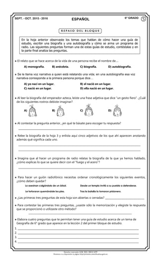 Derechos reservados GOB. EDO. SEECH MTP
Ponemos a su disposición la página http//primarias.cetechihuahua.gob.mx
SEPT. - OCT. 2015 - 2016 ESPAÑOL 6° GRADO
 El relato que se hace acerca de la vida de una persona recibe el nombre de….
A) monografía. B) anécdota. C) biografía. D) autobiografía.
 Se le llama voz narrativa a quien está relatando una vida; en una autobiografía esa voz
narrativa corresponde a la primera persona porque dice…
A) yo nací en un lugar. B) el nació en un lugar.
C) nació en un lugar. D) ella nació en un lugar.
 Al leer la biografía del emperador azteca, leíste una frase adjetiva que dice “un gesto fiero”. ¿Cuál
de los siguientes rostros debiste imaginar?
A) B) C) D)
 Al contestar la pregunta anterior, ¿en qué te básate para escoger tu respuesta?
_______________________________________________________________________________________________________
 Relee la biografía de la hoja 3 y enlista aquí cinco adjetivos de los que ahí aparecen anotando
además qué significa cada uno.
_______________________________________________________________________________________________________
_______________________________________________________________________________________________________
 Imagina que al hacer un programa de radio relatas la biografía de la que ya hemos hablado,
¿cómo explicas lo que se quiere decir con el “fuego y el acero”?
_______________________________________________________________________________________________________
 Para hacer un guión radiofónico necesitas ordenar cronológicamente los siguientes eventos,
¿cómo deben quedar?
Lo asesinan colgándolo de un árbol. Desde un templo invitó a su pueblo a defenderse.
Le torturaron quemándole los pies. Tras la batalla lo tomaron prisionero.
 ¿Las primeras tres preguntas de esta hoja son abiertas o cerradas? _________________________________
 Para contestar las primeras tres preguntas, ¿usaste sólo la memorización y elegiste la respuesta
que se proporcionó o utilizaste otro método?
_______________________________________________________________________________________
 Elabora cuatro preguntas que te permitan tener una guía de estudio acerca de un tema de
Geografía de 6° grado que aparece en la lección 2 del primer bloque de estudio.
1. ______________________________________________________________________________________________________
2. ______________________________________________________________________________________________________
3. ______________________________________________________________________________________________________
4. ______________________________________________________________________________________________________
⑤
R E P A S O D E L B L O Q U E
En la hoja anterior observaste los temas que hablan de cómo hacer una guía de
estudio, escribir una biografía y una autobiografía y cómo se arma un programa de
radio. Las siguientes preguntas forman una de estas guías de estudio, contéstalas y en
la parte final analiza las preguntas.
 