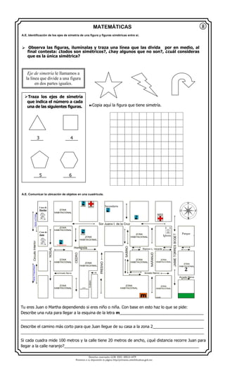 Derechos reservados GOB. EDO. SEECH MTP
Ponemos a su disposición la página http//primarias.cetechihuahua.gob.mx
MATEMÁTICAS
Tu eres Juan o Martha dependiendo si eres niño o niña. Con base en esto haz lo que se pide:
Describe una ruta para llegar a la esquina de la letra m______________________________________
___________________________________________________________________________________
Describe el camino más corto para que Juan llegue de su casa a la zona 2_______________________
___________________________________________________________________________________
Si cada cuadra mide 100 metros y la calle tiene 20 metros de ancho, ¿qué distancia recorre Juan para
llegar a la calle naranjo?_____________________________________________________________
8
Eje de simetría le llamamos a
la línea que divide a una figura
en dos partes iguales.
 Observa las figuras, ilumínalas y traza una línea que las divida por en medio, al
final contesta: ¿todos son simétricos?, ¿hay algunos que no son?, ¿cuál consideras
que es la única simétrica?
Copia aquí la figura que tiene simetría.
Traza los ejes de simetría
que indica el número a cada
una de las siguientes figuras.
3 4
5 6
Casa de
Juan
Secundaria
Parque
Iglesia
A.E. Identificación de los ejes de simetría de una figura y figuras simétricas entre sí.
A.E. Comunicar la ubicación de objetos en una cuadrícula.
Casa de
Martha
2
 