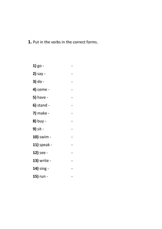 1. Put in the verbs in the correct forms.
1) go - -
2) say - -
3) do - -
4) come - -
5) have - -
6) stand - -
7) make - -
8) buy - -
9) sit - -
10) swim - -
11) speak - -
12) see - -
13) write - -
14) sing - -
15) run - -
 