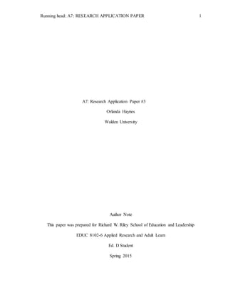 Running head: A7: RESEARCH APPLICATION PAPER 1
A7: Research Application Paper #3
Orlanda Haynes
Walden University
Author Note
This paper was prepared for Richard W. Riley School of Education and Leadership
EDUC 8102-6 Applied Research and Adult Learn
Ed. D Student
Spring 2015
 