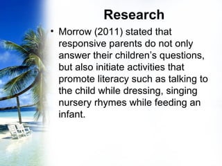 Research
• Morrow (2011) stated that
responsive parents do not only
answer their children’s questions,
but also initiate activities that
promote literacy such as talking to
the child while dressing, singing
nursery rhymes while feeding an
infant.
 