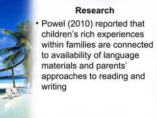 Research
• Powel (2010) reported that
children’s rich experiences
within families are connected
to availability of language
materials and parents’
approaches to reading and
writing
 
