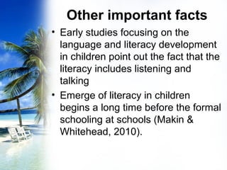 Other important facts
• Early studies focusing on the
language and literacy development
in children point out the fact that the
literacy includes listening and
talking
• Emerge of literacy in children
begins a long time before the formal
schooling at schools (Makin &
Whitehead, 2010).
 