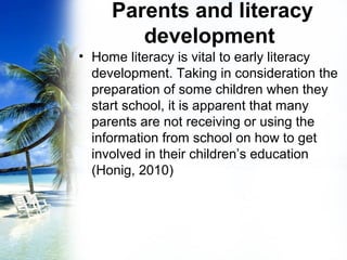 Parents and literacy
development
• Home literacy is vital to early literacy
development. Taking in consideration the
preparation of some children when they
start school, it is apparent that many
parents are not receiving or using the
information from school on how to get
involved in their children’s education
(Honig, 2010)
 