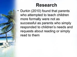 Research
• Durkin (2010) found that parents
who attempted to teach children
more formally were not as
successful as parents who simply
responded to children’s needs and
requests about reading or simply
read to them
 