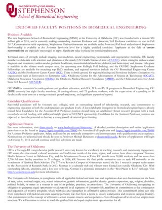 ENDOWED FACULTY POSITIONS IN BIOMEDICAL ENGINEERING
Positions Available
The new Stephenson School of Biomedical Engineering (SBME) at the University of Oklahoma (OU) was founded with a historic $30
million gift in 2016, and is currently seeking outstanding Assistant Professor and Associate/Full Professor candidates to start in Fall
2017. Commensurate with experience, Stephenson Chair endowments are available at the Associate/Full level and endowed Stephenson
Professorship is available at the Assistant Professor level for a highly qualified candidate. Applicants in the field of cancer
nanomedicine are especially encouraged to apply. Significant value is placed on translational research.
Technical areas of strength include imaging, nanomedicine, neural engineering, biomaterials, and regenerative medicine. OU faculty
members collaborate with scientists and clinicians at the nearby OU Health Sciences Center (OUHSC), where strengths include cancer
diagnosis and treatment, cardiovascular, pediatric healthcare, musculoskeletal medicine, diabetes, and brain injury and disease. Lab space
is available in the vibrant south campus area, the upcoming new Gallogly Hall building, and the OUHSC. Stephenson Graduate
Fellowships are available for recruiting top Ph.D. students, and regional resources include the OU Biomedical Engineering Center
(OUBC) and the Stephenson Cancer Center (SCC). There is fertile ground for regional funding and bioscience industry connections via
organizations such as Innovation to Enterprise (i2E), Oklahoma Center for the Advancement of Science & Technology (OCAST),
Oklahoma Bioscience Association (OKBio), the Oklahoma Medical Research Foundation (OMRF), and the Oklahoma Center for Adult
Stem Cell Research (OCASCR).
OU SBME is committed to undergraduate and graduate education, with B.S., M.S. and Ph.D. programs in Biomedical Engineering. OU
SBME currently has eight faculty members, 56 undergraduates, and 25 graduate students, with the expectation of expanding to 14
faculty in the near term on a strong sustained growth trajectory, and significant expansion beyond.
Candidate Qualifications
Successful candidates will be visionary and collegial, with an outstanding record of scholarship, research, and commitment to
engineering education at both the undergraduate and graduate levels. A doctoral degree is required in biomedical engineering or a closely
related field. Candidates for the Associate/Full Professor position should bring an established vibrant research program with a track
record of external funding, with additional weight given to NIH/NCI sponsorship. Candidates for the Assistant Professor positions are
expected to have the potential to develop a strong record of external grant funding.
Application Process
For more information, visit sbme.ou.edu or www.facebook.com/sbmeatou/. A detailed position description and online application
procedures can be found at https://apply.interfolio.com/38083 for Associate/Full applicants and https://apply.interfolio.com/38086
for Assistant Professor applicants. Salary and benefits are nationally competitive and commensurate with qualifications and experience.
Nominations are welcomed and should be sent to Professor Michael Detamore at detamore@ou.edu. Review of applications will begin
on October 31, 2016 and will continue until final selections are made.
The University of Oklahoma
OU is a Carnegie-R1 comprehensive public research university known for excellence in teaching, research, and community engagement.
OU serves the educational, cultural, economic and health-care needs of the state, region, and nation from three campuses: Norman,
Health Sciences Center in Oklahoma City, and the Schusterman Center in Tulsa. OU enrolls over 30,000 students and has more than
2,700 full-time faculty members in 21 colleges. In 2014, OU became the first public institution ever to rank #1 nationally in the
recruitment of National Merit Scholars. The 277-acre Research Campus in Norman was named the No. 1 research campus in the nation
by the Association of Research Parks in 2013. Norman is a culturally rich and vibrant town located just outside Oklahoma City. With
outstanding schools, amenities, and a low cost of living, Norman is a perennial contender on the “Best Places to Live” rankings. Visit
http://soonerway.ou.edu for more information.
The University of Oklahoma, in compliance with all applicable federal and state laws and regulations does not discriminate on the basis
of race, color, national origin, sex, sexual orientation, genetic information, gender identity, gender expression, age, religion, disability,
political beliefs, or status as a veteran in any of its policies, practices, or procedures. The University of Oklahoma, recognizing its
obligation to guarantee equal opportunity to all persons in all segments of University life, reaffirms its commitment to the continuation
and expansion of positive programs which reinforce and strengthen its affirmative action policies. This commitment stems not only
from compliance with federal and state equal opportunity laws but from a desire to ensure social justice and promote campus diversity.
Our commitment to the concept of affirmative action requires sincere and cooperative efforts throughout all levels of our employment
structure. We will continue to strive to reach the goals of fair and equal employment opportunities for all.
 