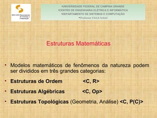 Módulo 6:
Estruturas Matemáticas
• Modelos matemáticos de fenômenos da natureza podem
ser divididos em três grandes categorias:
• Estruturas de Ordem <C, R>
• Estruturas Algébricas <C, Op>
• Estruturas Topológicas (Geometria, Análise) <C, P(C)>
•UNIVERSIDADE FEDERAL DE CAMPINA GRANDE
•CENTRO DE ENGENHARIA ELÉTRICA E INFORMÁTICA
•DEPARTAMENTO DE SISTEMAS E COMPUTAÇÃO
•Professor Ulrich Schiel
 